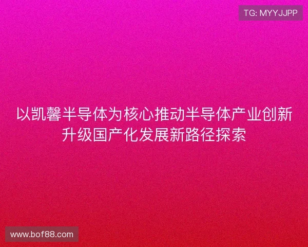 以凯馨半导体为核心推动半导体产业创新升级国产化发展新路径探索